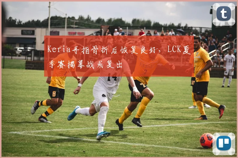 Keria手指骨折后恢复良好，LCK夏季赛揭幕战或复出