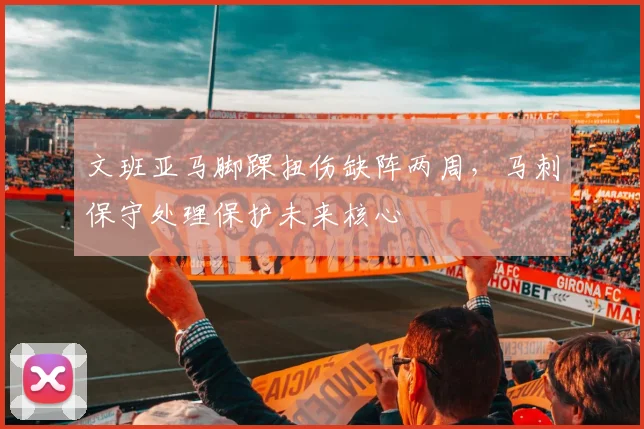 文班亚马脚踝扭伤缺阵两周,马刺保守处理保护未来核心