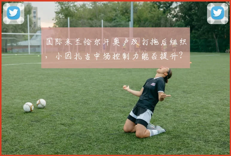 国际米兰恰尔汗奥卢改打拖后组织,小因扎吉中场控制力能否提升?